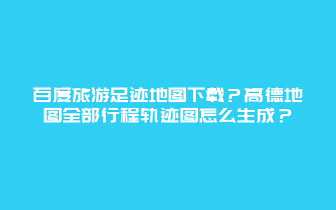 百度旅游足迹地图下载？高德地图全部行程轨迹图怎么生成？