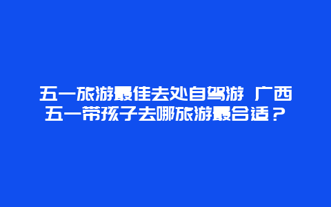 五一旅游最佳去处自驾游 广西五一带孩子去哪旅游最合适？