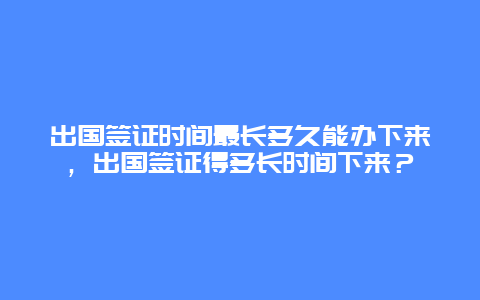 出国签证时间最长多久能办下来，出国签证得多长时间下来？