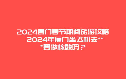 2024厦门春节期间旅游攻略 2024年厦门坐飞机去***要做核酸吗？