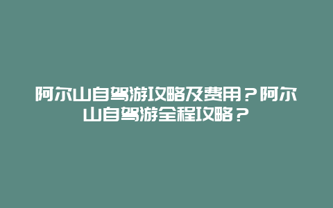 阿尔山自驾游攻略及费用？阿尔山自驾游全程攻略？