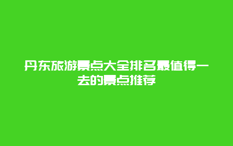 丹东旅游景点大全排名最值得一去的景点推荐