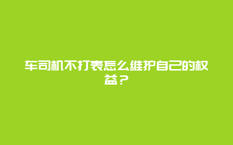 车司机不打表怎么维护自己的权益？