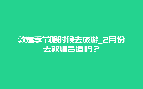 敦煌季节啥时候去旅游_2月份去敦煌合适吗？