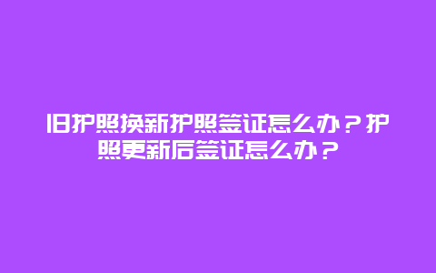 旧护照换新护照签证怎么办？护照更新后签证怎么办？