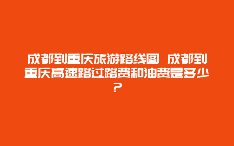 成都到重庆旅游路线图 成都到重庆高速路过路费和油费是多少？