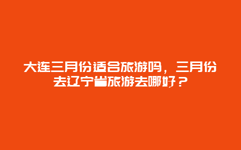 大连三月份适合旅游吗，三月份去辽宁省旅游去哪好？