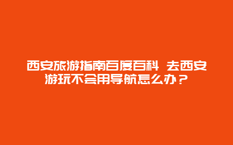 西安旅游指南百度百科 去西安游玩不会用导航怎么办？