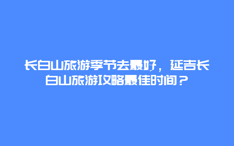 长白山旅游季节去最好，延吉长白山旅游攻略最佳时间？