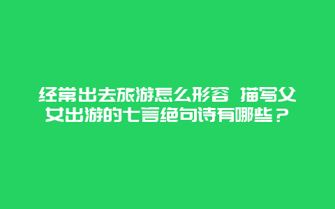 经常出去旅游怎么形容 描写父女出游的七言绝句诗有哪些？