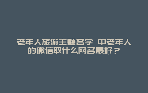 老年人旅游主题名字 中老年人的微信取什么网名最好？