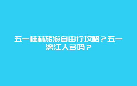 五一桂林旅游自由行攻略？五一漓江人多吗？