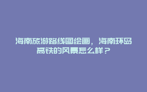 海南旅游路线图绘画，海南环岛高铁的风景怎么样？