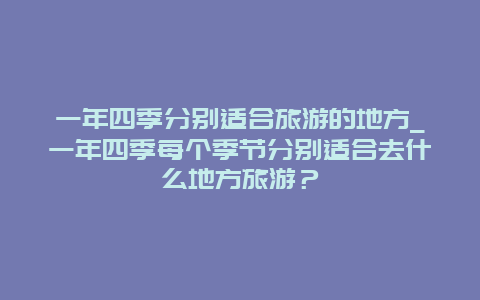 一年四季分别适合旅游的地方_一年四季每个季节分别适合去什么地方旅游？