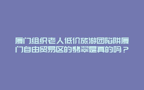 厦门组织老人低价旅游团陷阱厦门自由贸易区的翡翠是真的吗？