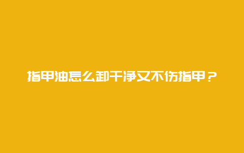 指甲油怎么卸干净又不伤指甲？