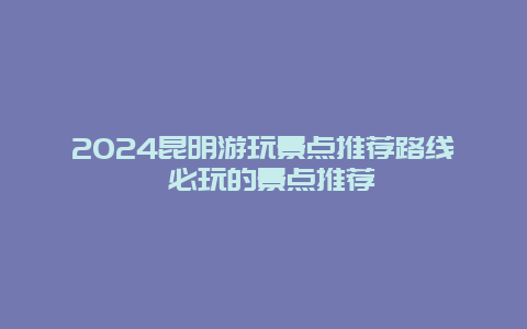 2024昆明游玩景点推荐路线 必玩的景点推荐