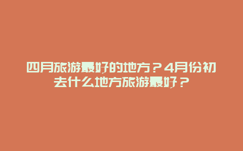 四月旅游最好的地方？4月份初去什么地方旅游最好？