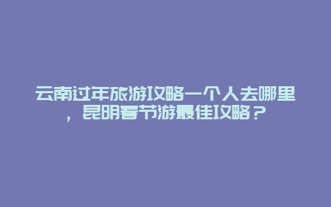 云南过年旅游攻略一个人去哪里，昆明春节游最佳攻略？