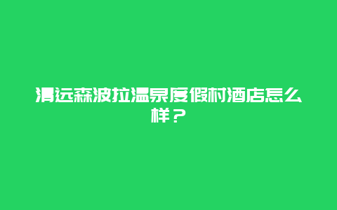 清远森波拉温泉度假村酒店怎么样？