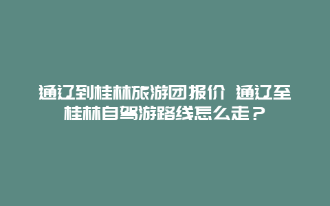 通辽到桂林旅游团报价 通辽至桂林自驾游路线怎么走？