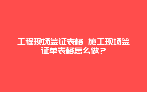 工程现场签证表格 施工现场签证单表格怎么做？