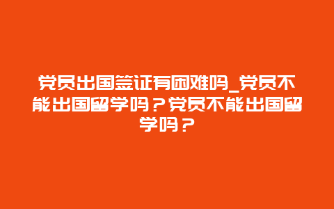 党员出国签证有困难吗_党员不能出国留学吗？党员不能出国留学吗？