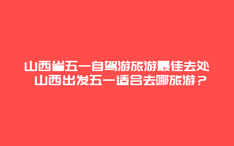 山西省五一自驾游旅游最佳去处 山西出发五一适合去哪旅游？