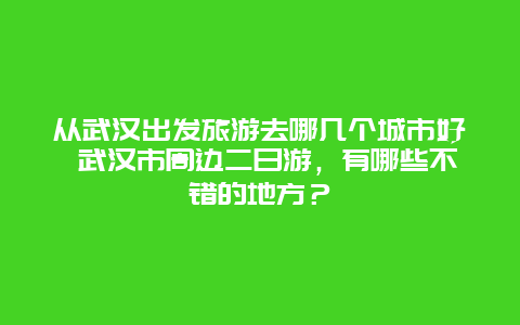 从武汉出发旅游去哪几个城市好 武汉市周边二日游，有哪些不错的地方？