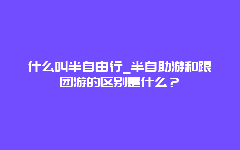 什么叫半自由行_半自助游和跟团游的区别是什么？