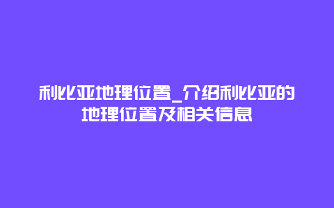 利比亚地理位置_介绍利比亚的地理位置及相关信息