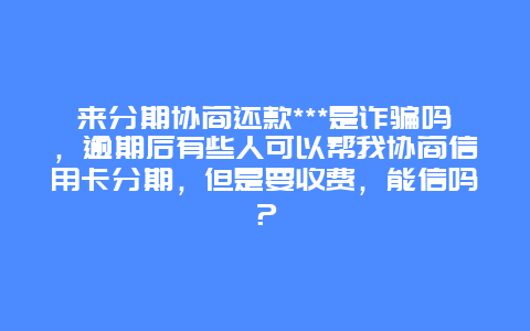 来分期协商还款***是诈骗吗，逾期后有些人可以帮我协商信用卡分期，但是要收费，能信吗？