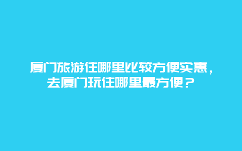 厦门旅游住哪里比较方便实惠，去厦门玩住哪里最方便？