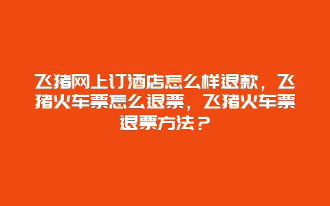 飞猪网上订酒店怎么样退款，飞猪火车票怎么退票，飞猪火车票退票方法？