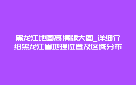 黑龙江地图高清版大图_详细介绍黑龙江省地理位置及区域分布