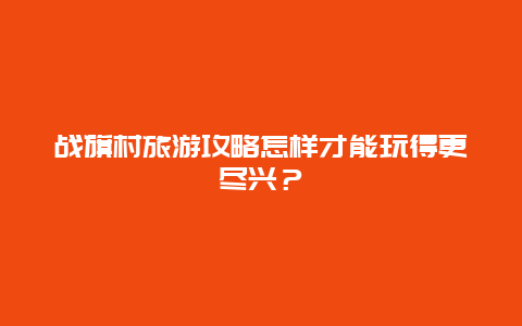 战旗村旅游攻略怎样才能玩得更尽兴？