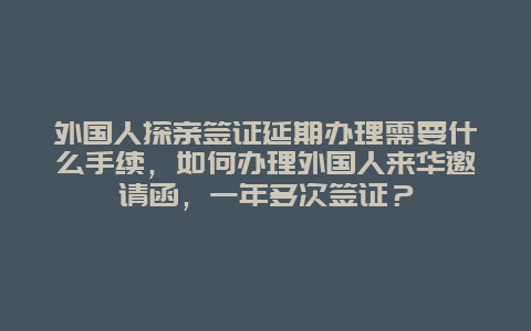 外国人探亲签证延期办理需要什么手续，如何办理外国人来华邀请函，一年多次签证？