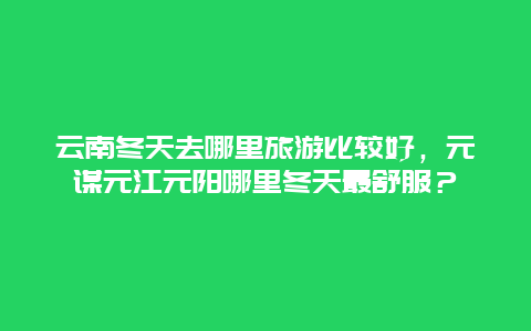 云南冬天去哪里旅游比较好，元谋元江元阳哪里冬天最舒服？