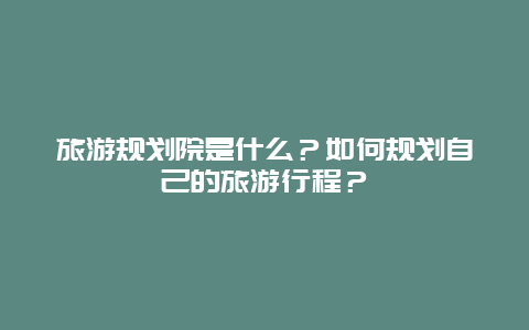 旅游规划院是什么？如何规划自己的旅游行程？