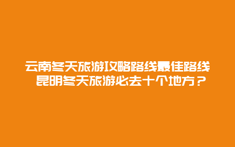 云南冬天旅游攻略路线最佳路线 昆明冬天旅游必去十个地方？