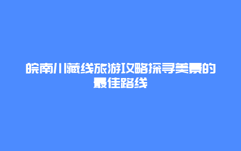 皖南川藏线旅游攻略探寻美景的最佳路线