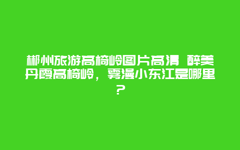 郴州旅游高椅岭图片高清 醉美丹霞高椅岭，雾漫小东江是哪里？