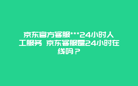 京东官方客服***24小时人工服务 京东客服是24小时在线吗？