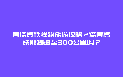 厦深高铁线路旅游攻略？深厦高铁能提速至300公里吗？