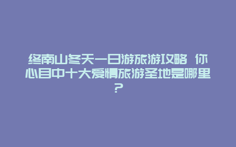 终南山冬天一日游旅游攻略 你心目中十大爱情旅游圣地是哪里？