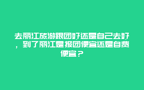 去丽江旅游跟团好还是自己去好，到了丽江是报团便宜还是自费便宜？