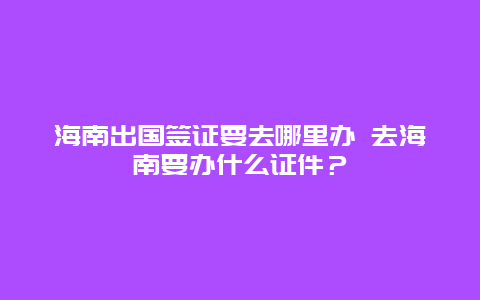 海南出国签证要去哪里办 去海南要办什么证件？