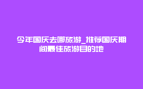 今年国庆去哪旅游_推荐国庆期间最佳旅游目的地