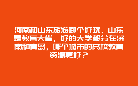 河南和山东旅游哪个好玩，山东是教育大省，好的大学都分在济南和青岛，哪个城市的高校教育资源更好？