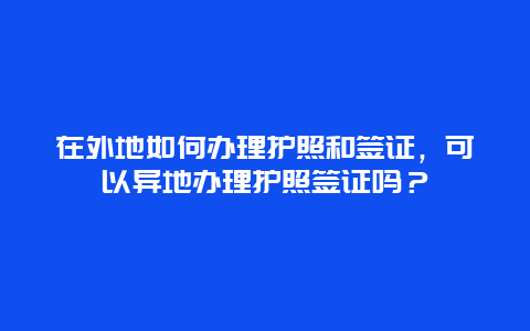 在外地如何办理护照和签证，可以异地办理护照签证吗？